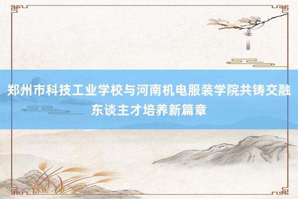 郑州市科技工业学校与河南机电服装学院共铸交融东谈主才培养新篇章