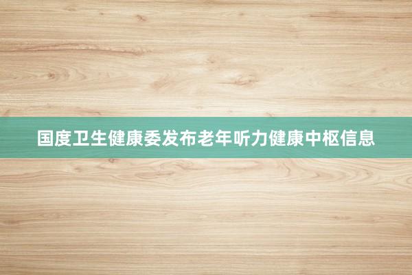 国度卫生健康委发布老年听力健康中枢信息