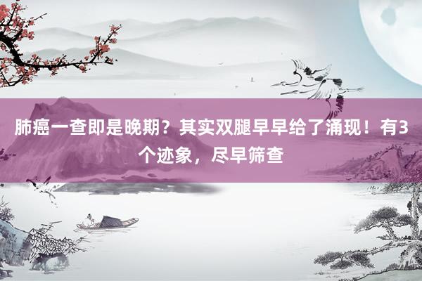 肺癌一查即是晚期？其实双腿早早给了涌现！有3个迹象，尽早筛查