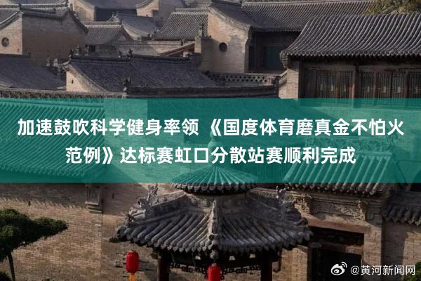 加速鼓吹科学健身率领 《国度体育磨真金不怕火范例》达标赛虹口分散站赛顺利完成