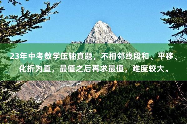 23年中考数学压轴真题，不相邻线段和、平移、化折为直，最值之后再求最值，难度较大。