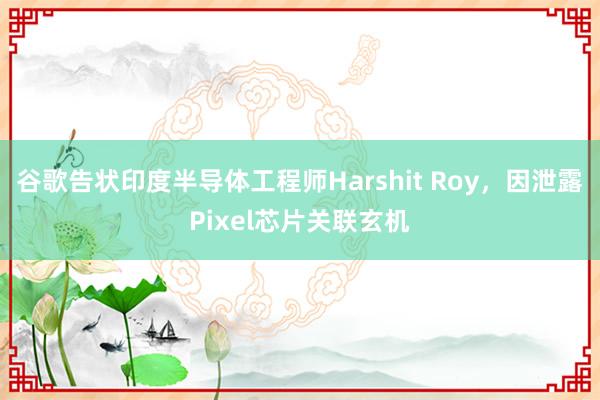 谷歌告状印度半导体工程师Harshit Roy，因泄露Pixel芯片关联玄机