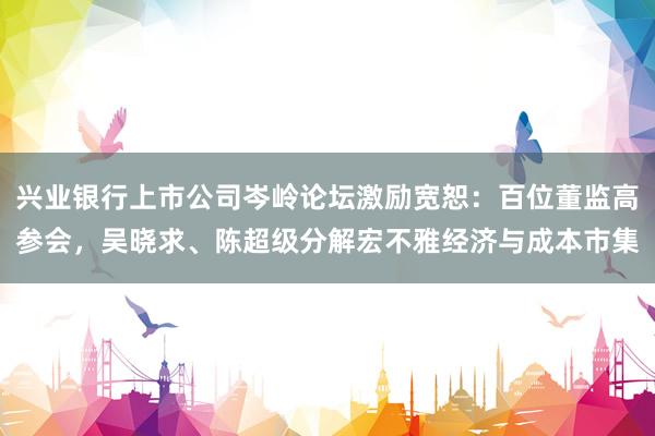 兴业银行上市公司岑岭论坛激励宽恕：百位董监高参会，吴晓求、陈超级分解宏不雅经济与成本市集