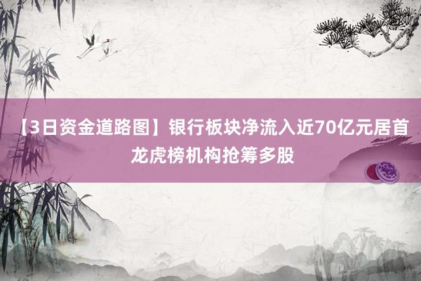 【3日资金道路图】银行板块净流入近70亿元居首 龙虎榜机构抢筹多股