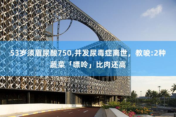 53岁须眉尿酸750,并发尿毒症离世，教唆:2种蔬菜「嘌呤」比肉还高
