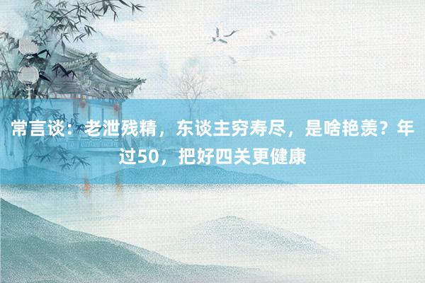 常言谈：老泄残精，东谈主穷寿尽，是啥艳羡？年过50，把好四关更健康