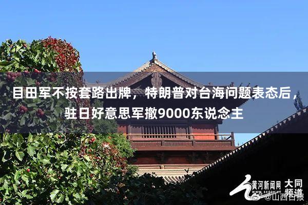 目田军不按套路出牌，特朗普对台海问题表态后，驻日好意思军撤9000东说念主